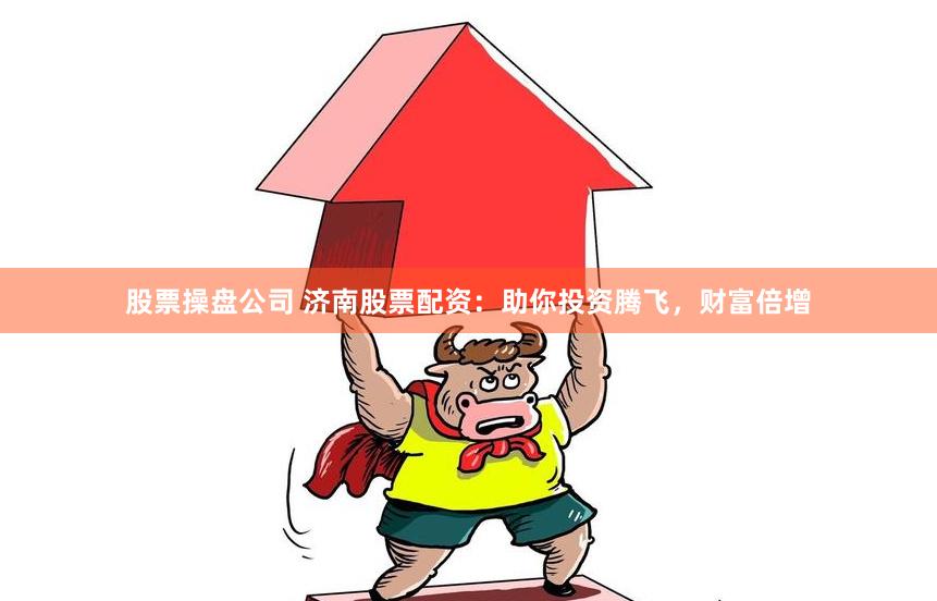 股票操盘公司 济南股票配资：助你投资腾飞，财富倍增